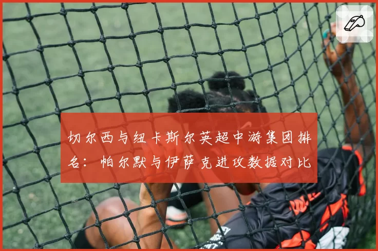 切尔西与纽卡斯尔英超中游集团排名：帕尔默与伊萨克进攻数据对比，谁更高效？
