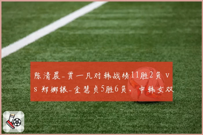 陈清晨_贾一凡对韩战绩11胜2负 vs 郑娜银_金慧贞5胜6负,中韩女双克星关系明确