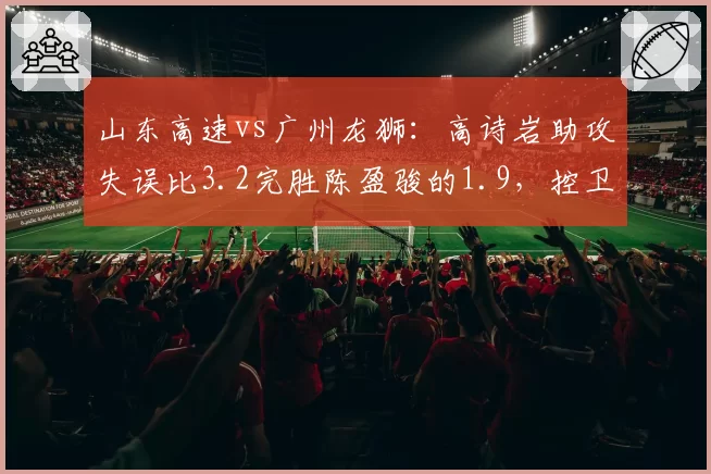 山东高速vs广州龙狮：高诗岩助攻失误比3.2完胜陈盈骏的1.9，控卫组织稳定性决定比赛走向