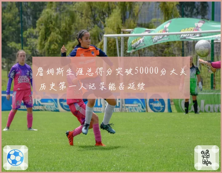 詹姆斯生涯总得分突破50000分大关 历史第一人记录能否延续