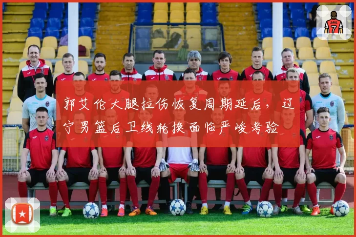 郭艾伦大腿拉伤恢复周期延后,辽宁男篮后卫线轮换面临严峻考验