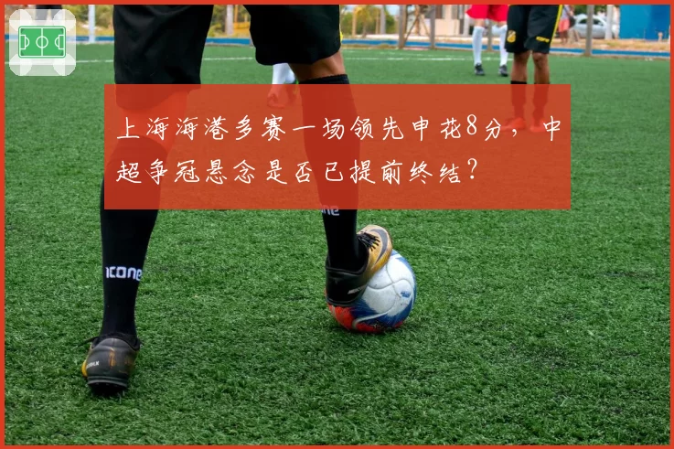 上海海港多赛一场领先申花8分，中超争冠悬念是否已提前终结？