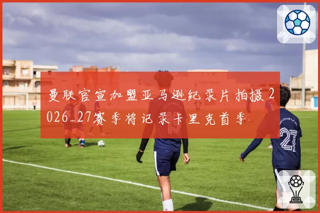 曼联官宣加盟亚马逊纪录片拍摄 2026_27赛季将记录卡里克首季