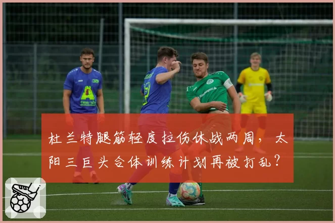 杜兰特腿筋轻度拉伤休战两周，太阳三巨头合体训练计划再被打乱？