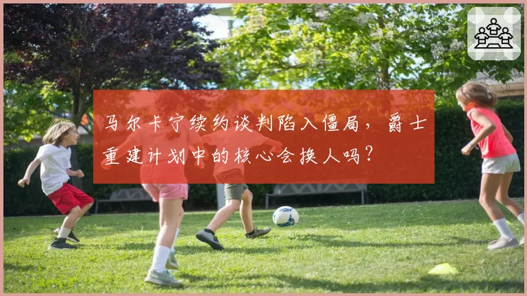 马尔卡宁续约谈判陷入僵局,爵士重建计划中的核心会换人吗?