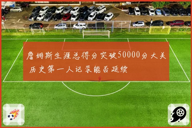 詹姆斯生涯总得分突破50000分大关 历史第一人记录能否延续