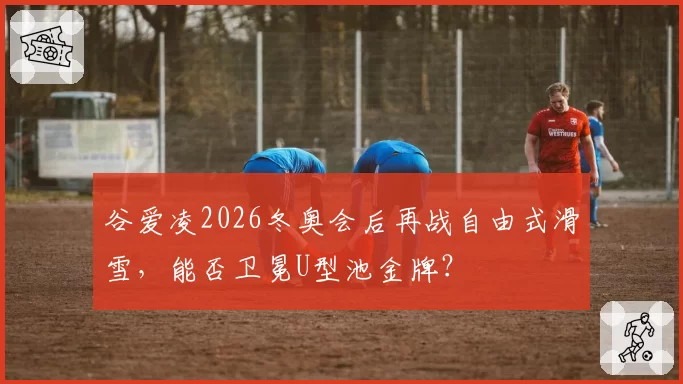 谷爱凌2026冬奥会后再战自由式滑雪，能否卫冕U型池金牌？