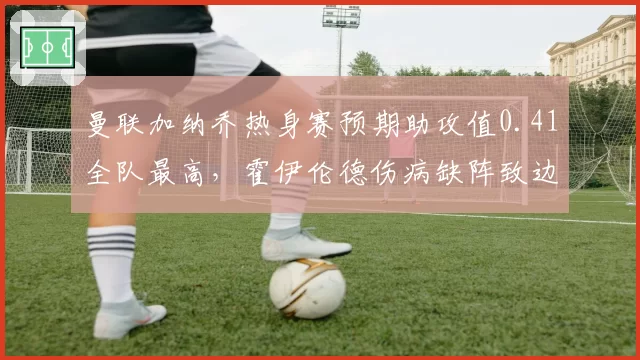 曼联加纳乔热身赛预期助攻值0.41全队最高,霍伊伦德伤病缺阵致边中联动失衡__br_
