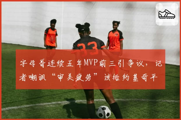字母哥连续五年MVP前三引争议，记者嘲讽“审美疲劳”该给约基奇平反