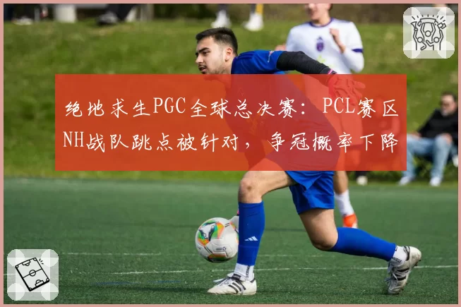 绝地求生PGC全球总决赛：PCL赛区NH战队跳点被针对，争冠概率下降