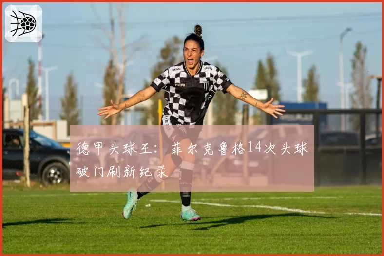 德甲头球王:菲尔克鲁格14次头球破门刷新纪录