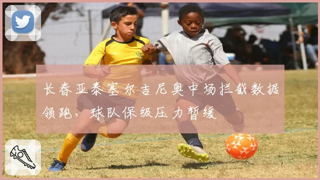 长春亚泰塞尔吉尼奥中场拦截数据领跑，球队保级压力暂缓