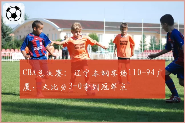 CBA总决赛：辽宁本钢客场110-94广厦，大比分3-0拿到冠军点