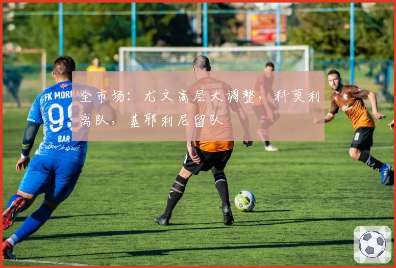 全市场:尤文高层大调整,科莫利离队,基耶利尼留队