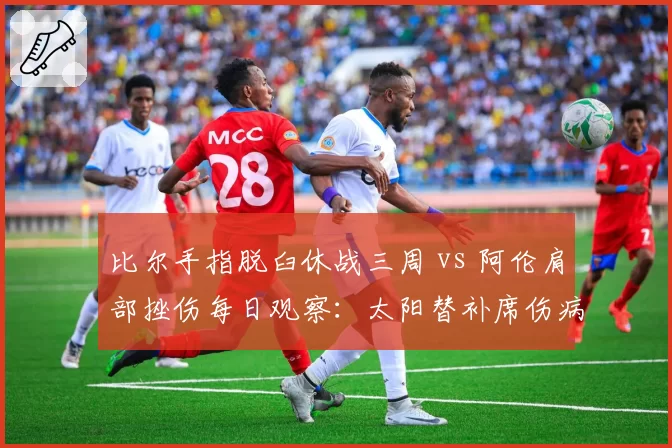 比尔手指脱臼休战三周 vs 阿伦肩部挫伤每日观察：太阳替补席伤病深度较量