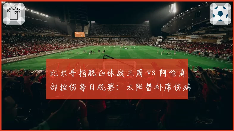 比尔手指脱臼休战三周 vs 阿伦肩部挫伤每日观察：太阳替补席伤病深度较量