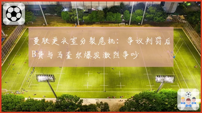 曼联更衣室分裂危机：争议判罚后B费与马奎尔爆发激烈争吵