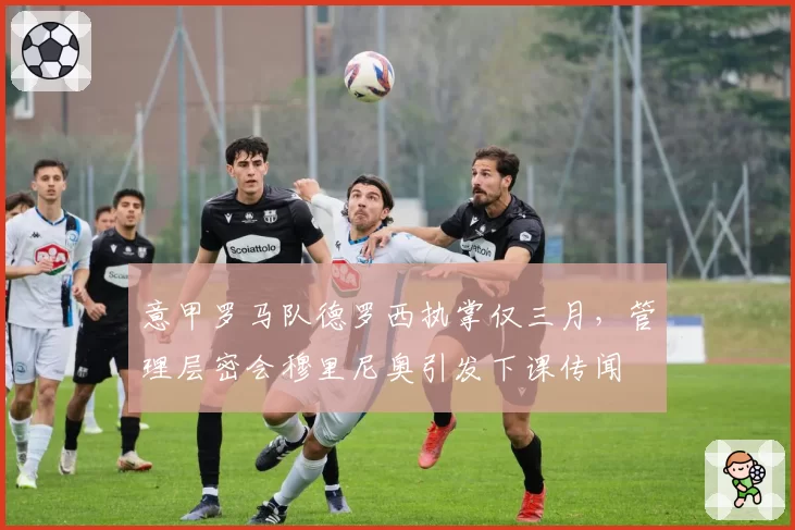 意甲罗马队德罗西执掌仅三月，管理层密会穆里尼奥引发下课传闻