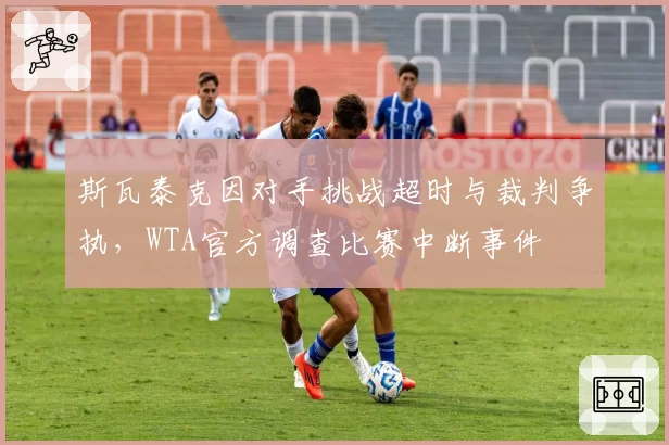 斯瓦泰克因对手挑战超时与裁判争执，WTA官方调查比赛中断事件