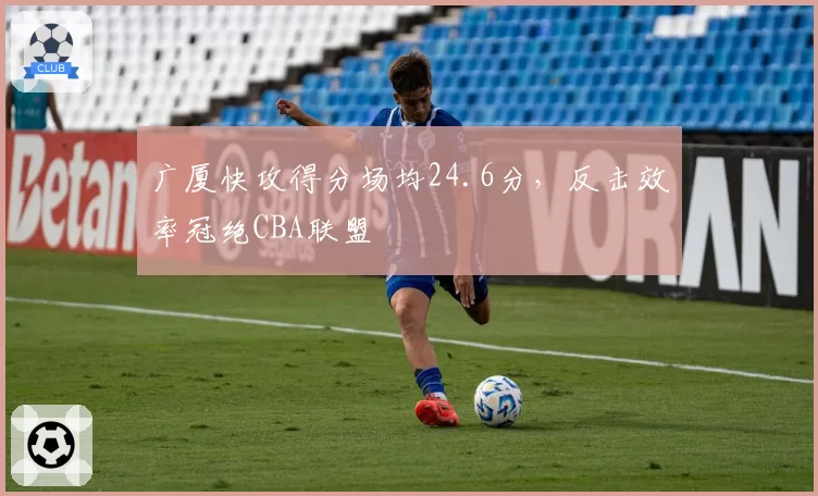 广厦快攻得分场均24.6分，反击效率冠绝CBA联盟