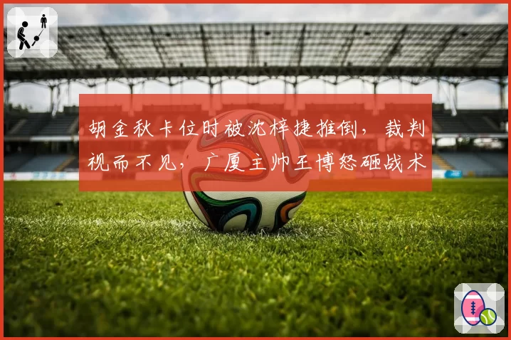 胡金秋卡位时被沈梓捷推倒，裁判视而不见，广厦主帅王博怒砸战术板吃T