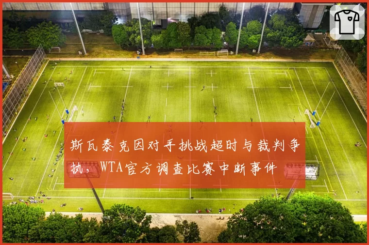 斯瓦泰克因对手挑战超时与裁判争执，WTA官方调查比赛中断事件