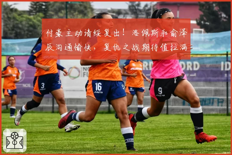 付豪主动请绥复出！洛佩斯和俞泽辰沟通愉快，复仇之战期待值拉满