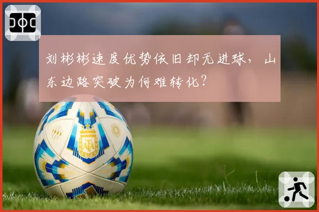 刘彬彬速度优势依旧却无进球，山东边路突破为何难转化？