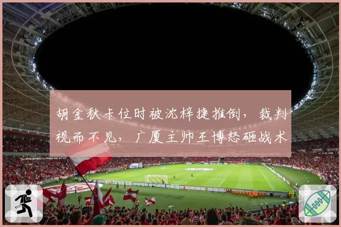胡金秋卡位时被沈梓捷推倒，裁判视而不见，广厦主帅王博怒砸战术板吃T