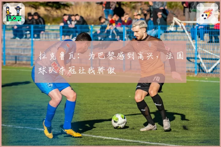 拉克鲁瓦:为巴黎感到高兴,法国球队夺冠让我骄傲