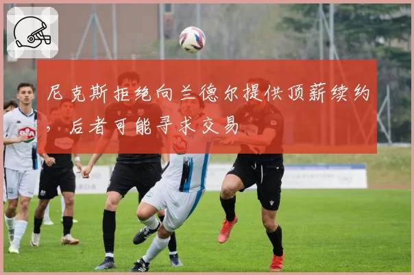 尼克斯拒绝向兰德尔提供顶薪续约，后者可能寻求交易