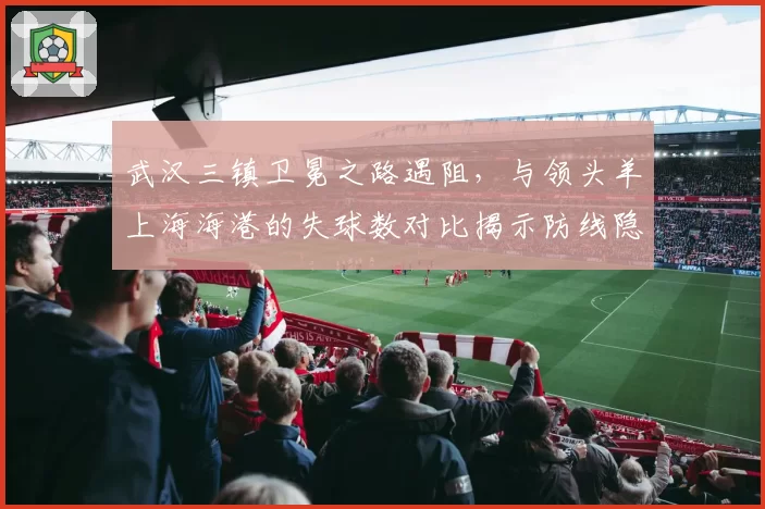 武汉三镇卫冕之路遇阻,与领头羊上海海港的失球数对比揭示防线隐患