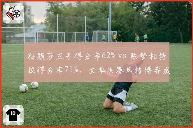 孙颖莎正手得分率62% vs 陈梦相持段得分率71%，女单决赛风格博弈成焦点