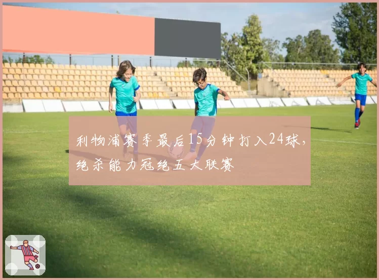 利物浦赛季最后15分钟打入24球，绝杀能力冠绝五大联赛