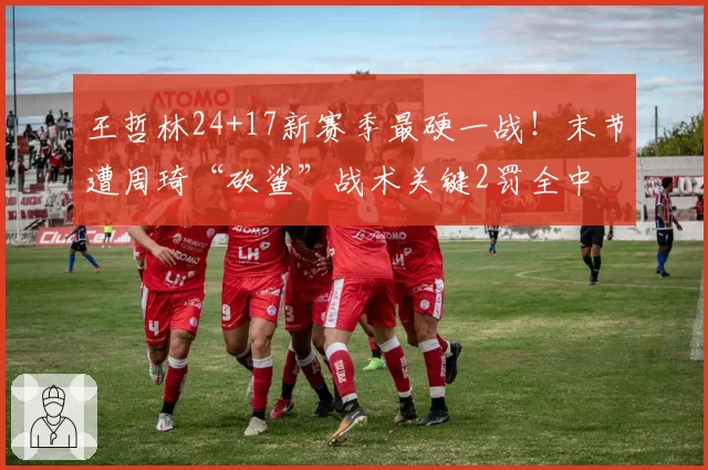 王哲林24+17新赛季最硬一战!末节遭周琦“砍鲨”战术关键2罚全中