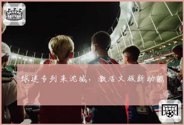 球迷专列来沈城，激活文旅新动能