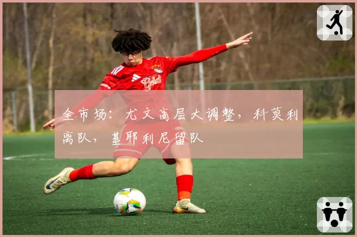 全市场:尤文高层大调整,科莫利离队,基耶利尼留队