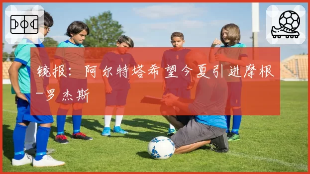 镜报：阿尔特塔希望今夏引进摩根-罗杰斯