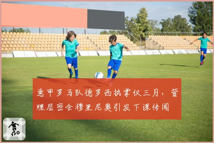 意甲罗马队德罗西执掌仅三月，管理层密会穆里尼奥引发下课传闻