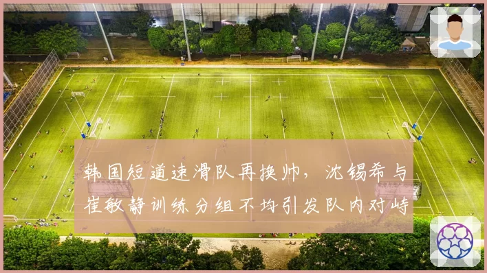 韩国短道速滑队再换帅，沈锡希与崔敏静训练分组不均引发队内对峙