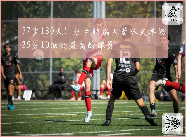 37岁180天！杜兰特成火箭队史单场25分10助的最高龄球员