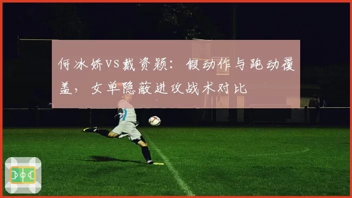 何冰娇vs戴资颖：假动作与跑动覆盖，女单隐蔽进攻战术对比