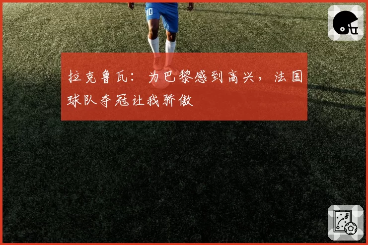 拉克鲁瓦:为巴黎感到高兴,法国球队夺冠让我骄傲