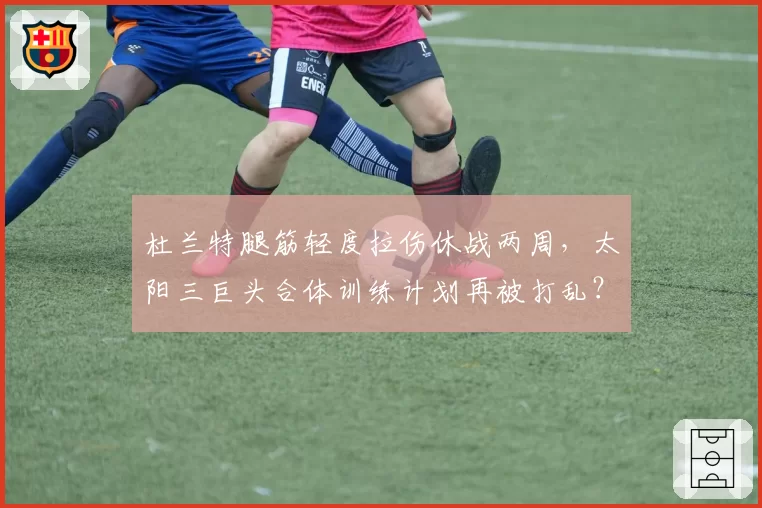 杜兰特腿筋轻度拉伤休战两周，太阳三巨头合体训练计划再被打乱？