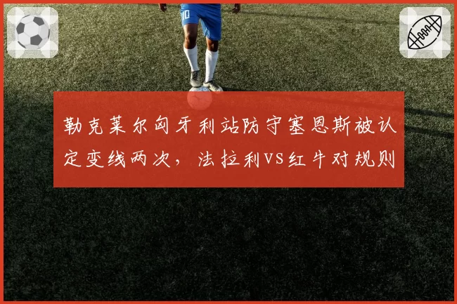 勒克莱尔匈牙利站防守塞恩斯被认定变线两次,法拉利vs红牛对规则文本理解截然不同