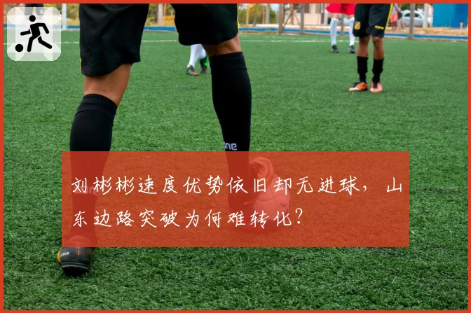 刘彬彬速度优势依旧却无进球，山东边路突破为何难转化？