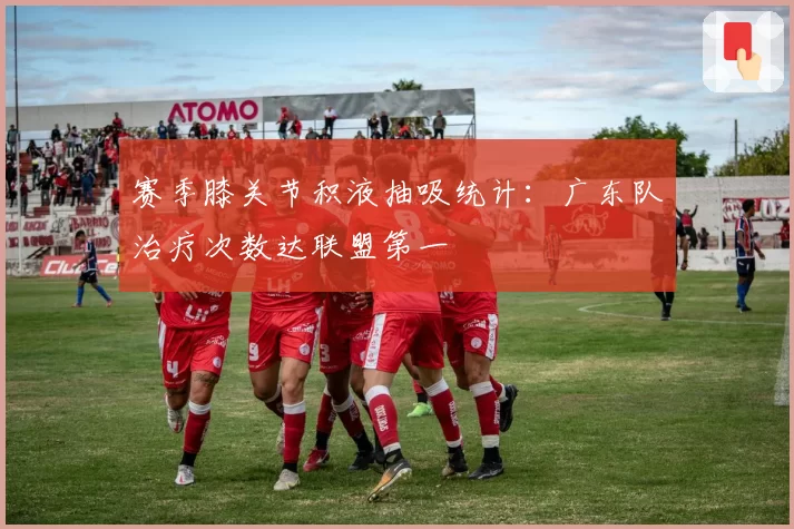 赛季膝关节积液抽吸统计:广东队治疗次数达联盟第一