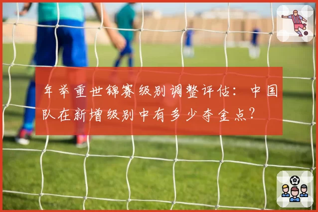 年举重世锦赛级别调整评估：中国队在新增级别中有多少夺金点？