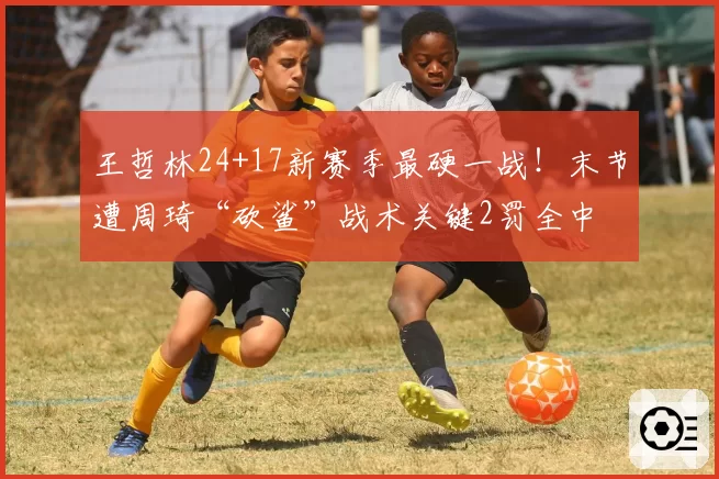 王哲林24+17新赛季最硬一战!末节遭周琦“砍鲨”战术关键2罚全中