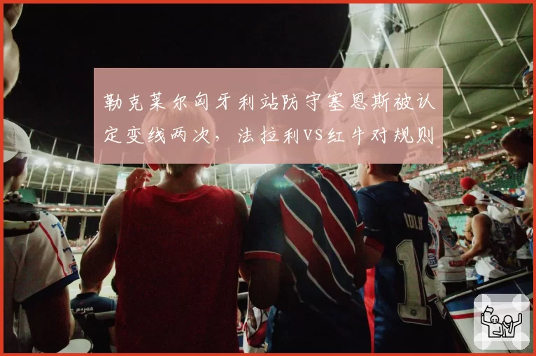勒克莱尔匈牙利站防守塞恩斯被认定变线两次，法拉利vs红牛对规则文本理解截然不同